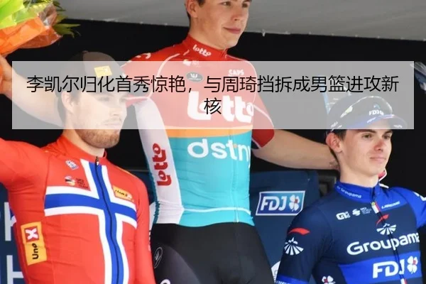 李凯尔归化首秀惊艳，与周琦挡拆成男篮进攻新核