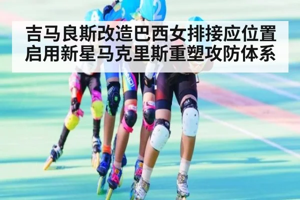 吉马良斯改造巴西女排接应位置启用新星马克里斯重塑攻防体系