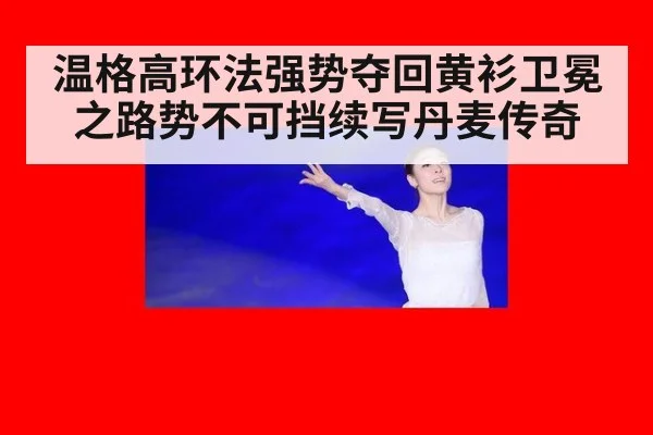温格高环法强势夺回黄衫卫冕之路势不可挡续写丹麦传奇