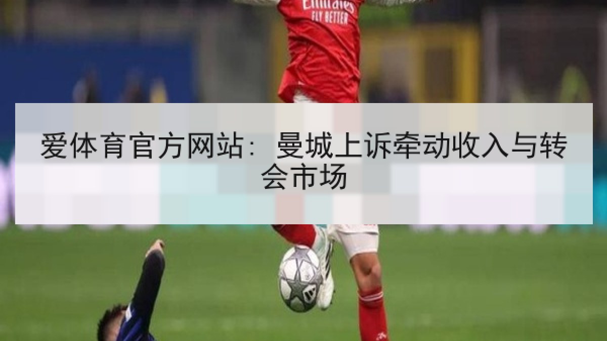 爱体育官方网站: 曼城上诉牵动收入与转会市场