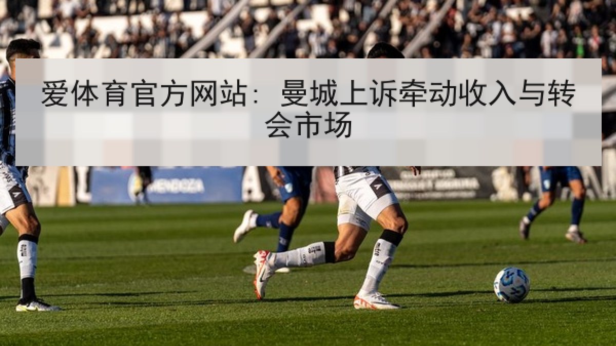 爱体育官方网站: 曼城上诉牵动收入与转会市场